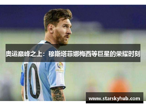奥运巅峰之上：穆斯塔菲娜梅西等巨星的荣耀时刻