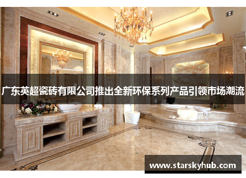 广东英超瓷砖有限公司推出全新环保系列产品引领市场潮流
