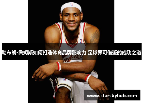 勒布朗·詹姆斯如何打造体育品牌影响力 足球界可借鉴的成功之道